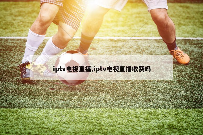 iptv电视直播,iptv电视直播收费吗